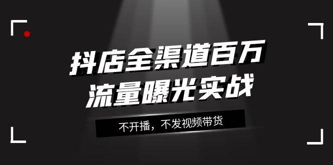 抖店-全渠道百万流量曝光实战，不开播，不发视频带货（16节课）-自由之翼资源网