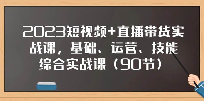 2023短视频 直播带货实战课，基础、运营、技能综合实操课（90节）-自由之翼资源网